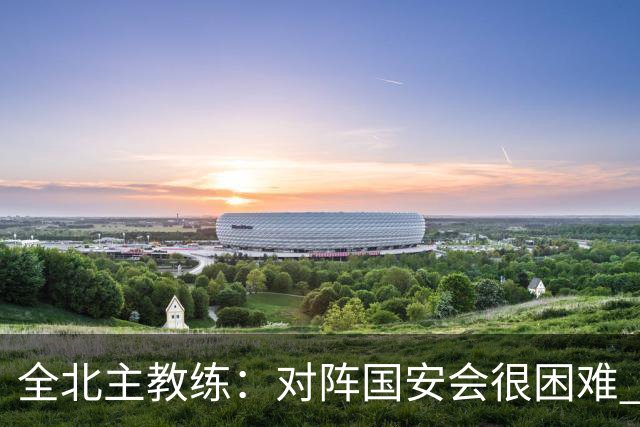 全北主教练：对阵国安会很困难 这次来到北京目的是拿分