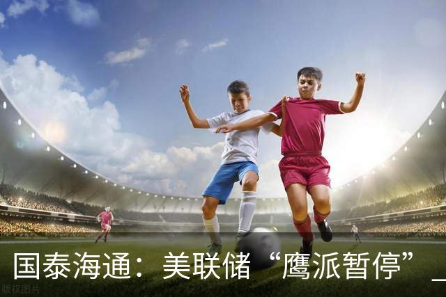 国泰海通：美联储“鹰派暂停” 年内加息或仍继续