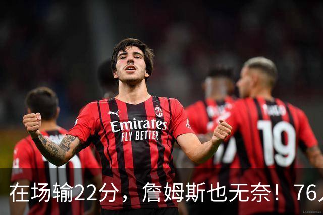 在场输22分，詹姆斯也无奈！76人暗藏两大隐患，发力太猛不是好事