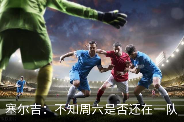 塞尔吉：不知周六是否还在一队 获胜让球员如释重负