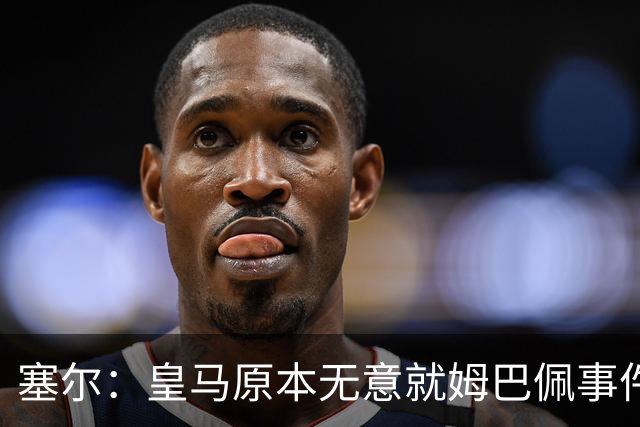塞尔：皇马原本无意就姆巴佩事件发布声明，但因中国赞助被迫表态