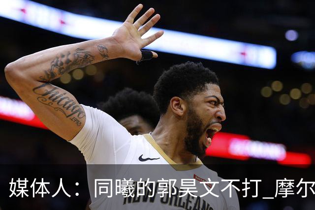 媒体人：同曦的郭昊文不打 摩尔拉伤轮休 青岛大概率会结束三连败
