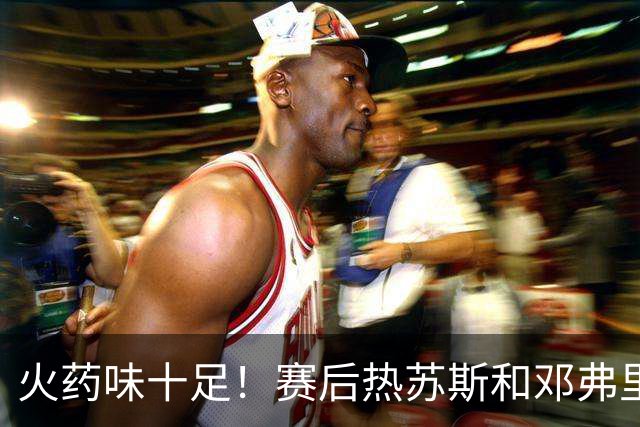 火药味十足！赛后热苏斯和邓弗里斯发生冲突