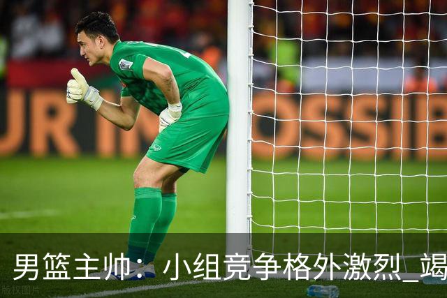 男篮主帅：小组竞争格外激烈 竭尽全力去争胜